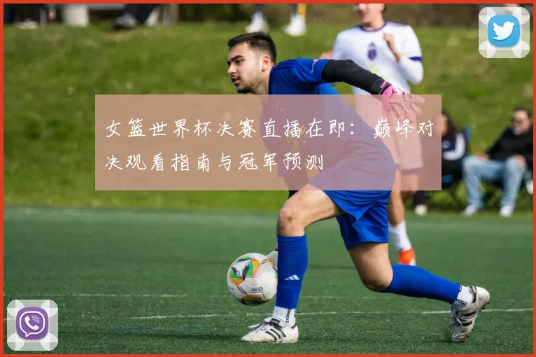 女篮世界杯决赛直播在即：巅峰对决观看指南与冠军预测