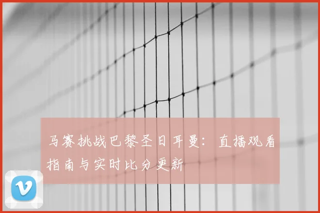 马赛挑战巴黎圣日耳曼：直播观看指南与实时比分更新