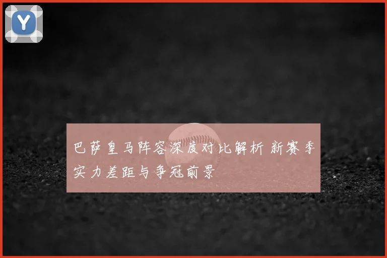 巴萨皇马阵容深度对比解析 新赛季实力差距与争冠前景