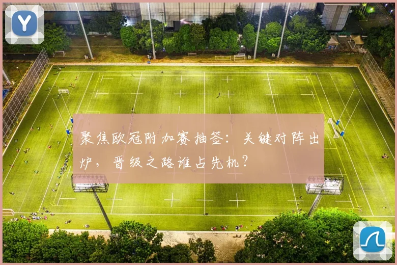 聚焦欧冠附加赛抽签：关键对阵出炉，晋级之路谁占先机？