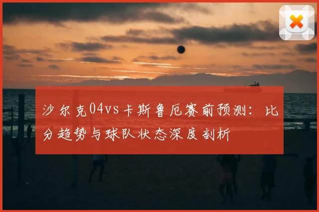 沙尔克04vs卡斯鲁厄赛前预测:比分趋势与球队状态深度剖析