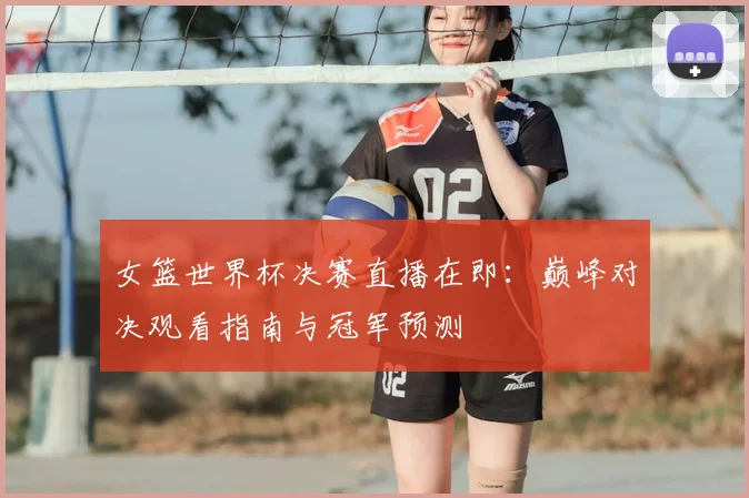 女篮世界杯决赛直播在即：巅峰对决观看指南与冠军预测