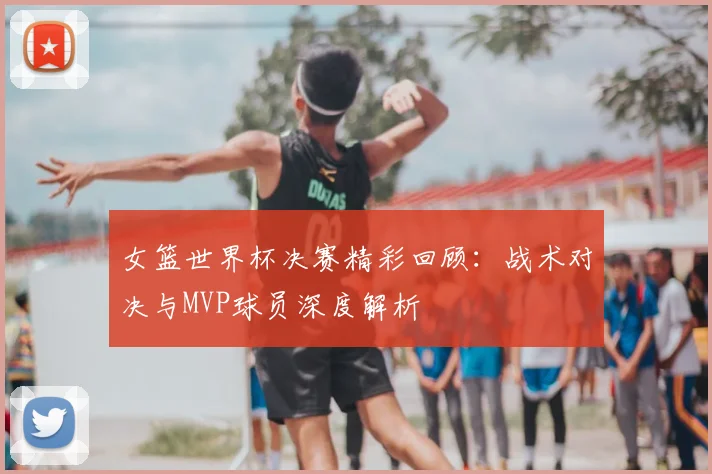 女篮世界杯决赛精彩回顾:战术对决与MVP球员深度解析