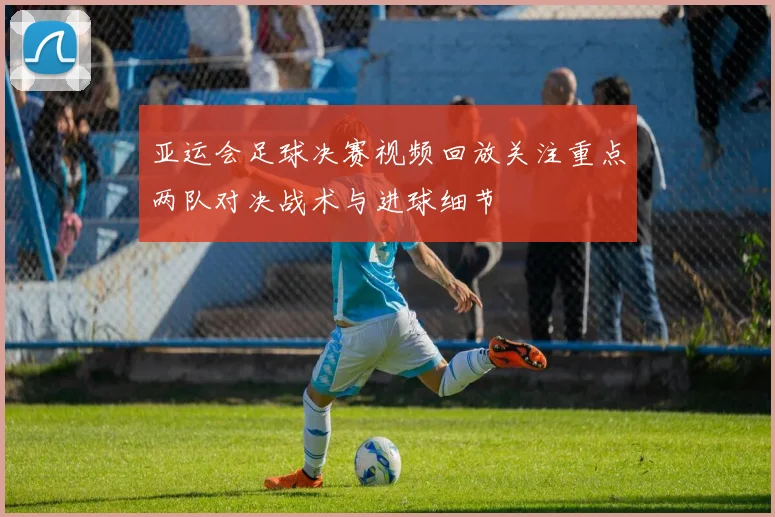 亚运会足球决赛视频回放关注重点两队对决战术与进球细节