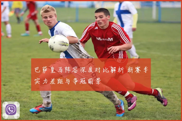 巴萨皇马阵容深度对比解析 新赛季实力差距与争冠前景