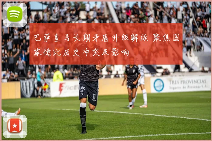 巴萨皇马长期矛盾升级解读 聚焦国家德比历史冲突及影响