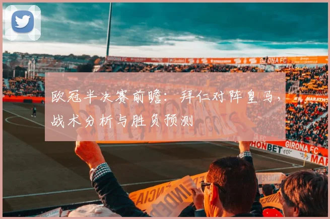 欧冠半决赛前瞻:拜仁对阵皇马,战术分析与胜负预测
