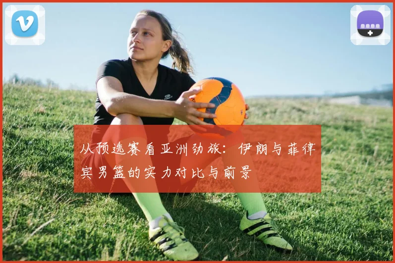 从预选赛看亚洲劲旅：伊朗与菲律宾男篮的实力对比与前景