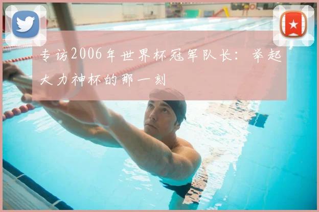 专访2006年世界杯冠军队长：举起大力神杯的那一刻