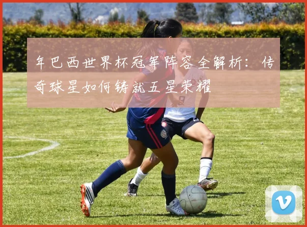 年巴西世界杯冠军阵容全解析：传奇球星如何铸就五星荣耀