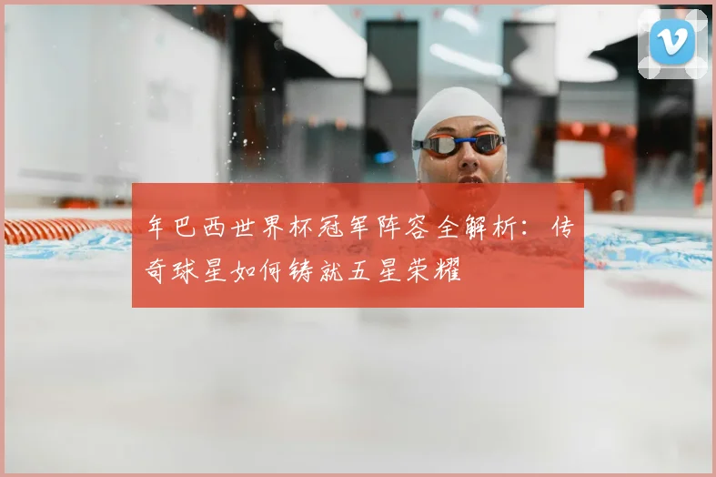 年巴西世界杯冠军阵容全解析：传奇球星如何铸就五星荣耀