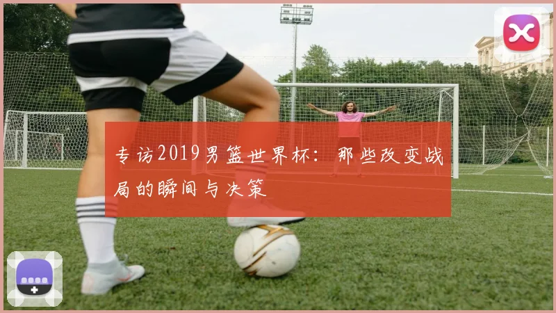专访2019男篮世界杯：那些改变战局的瞬间与决策