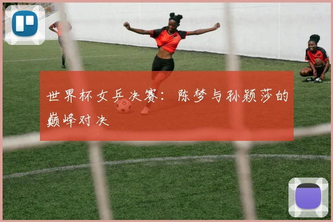 世界杯女乒决赛：陈梦与孙颖莎的巅峰对决