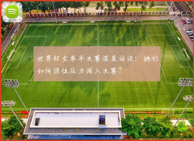 世界杯女单半决赛深度访谈：她们如何顶住压力闯入决赛？
