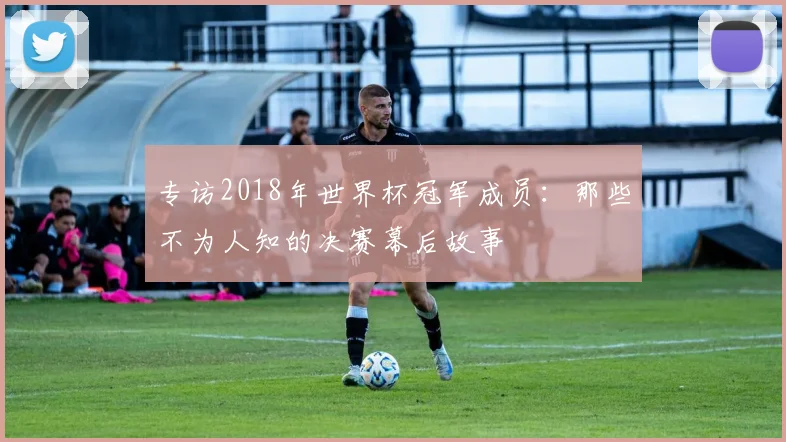 专访2018年世界杯冠军成员：那些不为人知的决赛幕后故事