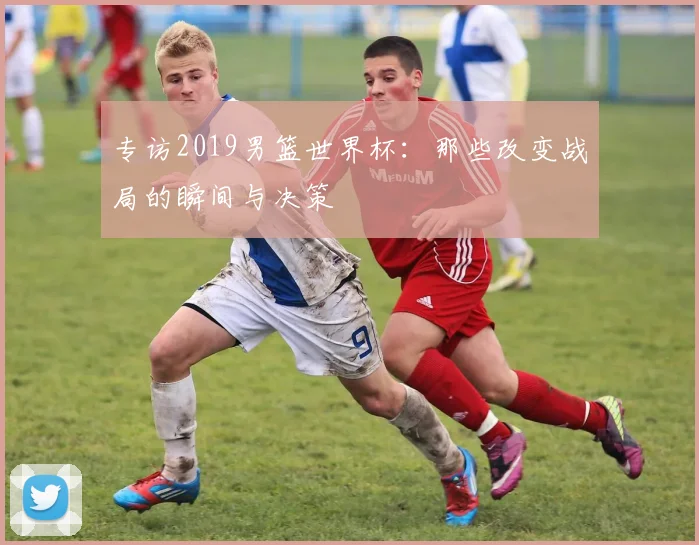 专访2019男篮世界杯：那些改变战局的瞬间与决策