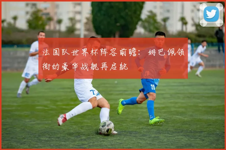 法国队世界杯阵容前瞻:姆巴佩领衔的豪华战舰再启航