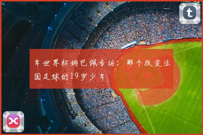 年世界杯姆巴佩专访：那个改变法国足球的19岁少年