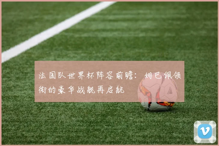 法国队世界杯阵容前瞻：姆巴佩领衔的豪华战舰再启航