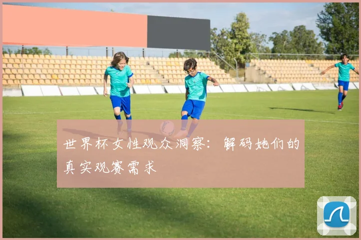 世界杯女性观众洞察：解码她们的真实观赛需求
